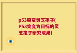 p53突变灵芝孢子(P53突变为目标的灵芝孢子研究成果)