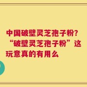 中国破壁灵芝孢子粉？“破壁灵芝孢子粉”这玩意真的有用么