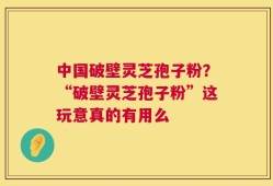 中国破壁灵芝孢子粉？“破壁灵芝孢子粉”这玩意真的有用么