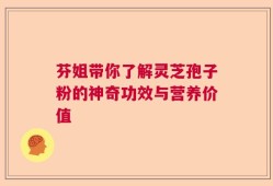 芬姐带你了解灵芝孢子粉的神奇功效与营养价值