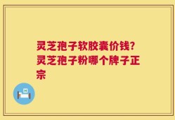 灵芝孢子软胶囊价钱？灵芝孢子粉哪个牌子正宗