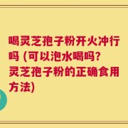 喝灵芝孢子粉开火冲行吗 (可以泡水喝吗？灵芝孢子粉的正确食用方法)