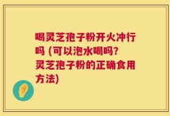喝灵芝孢子粉开火冲行吗 (可以泡水喝吗？灵芝孢子粉的正确食用方法)