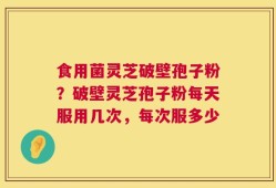 食用菌灵芝破壁孢子粉？破壁灵芝孢子粉每天服用几次，每次服多少