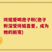 琦姐爱喝孢子粉(孢子粉深受琦姐喜爱，成为她的新宠)
