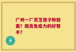 广州一厂灵芝孢子粉胶囊？提高免疫力的好帮手？