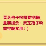 灵芝孢子粉需要空腹(重要提示：灵芝孢子粉需空腹食用！)