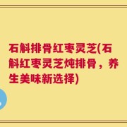 石斛排骨红枣灵芝(石斛红枣灵芝炖排骨，养生美味新选择)