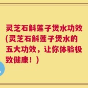 灵芝石斛莲子煲水功效(灵芝石斛莲子煲水的五大功效，让你体验极致健康！)