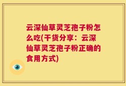 云深仙草灵芝孢子粉怎么吃(干货分享：云深仙草灵芝孢子粉正确的食用方式)