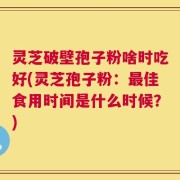 灵芝破壁孢子粉啥时吃好(灵芝孢子粉：最佳食用时间是什么时候？)