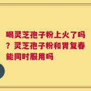 喝灵芝孢子粉上火了吗？灵芝孢子粉和胃复春能同时服用吗