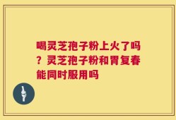 喝灵芝孢子粉上火了吗？灵芝孢子粉和胃复春能同时服用吗