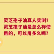 灵芝孢子油真人实测？灵芝孢子油是怎么样使用的，可以用多久呢？