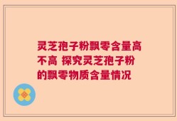 灵芝孢子粉飘零含量高不高 探究灵芝孢子粉的飘零物质含量情况