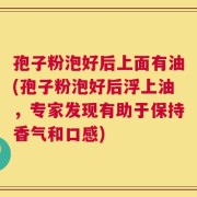 孢子粉泡好后上面有油(孢子粉泡好后浮上油，专家发现有助于保持香气和口感)