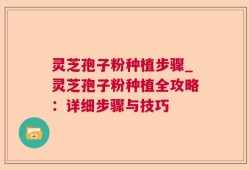 灵芝孢子粉种植步骤_灵芝孢子粉种植全攻略：详细步骤与技巧