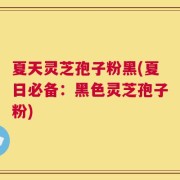夏天灵芝孢子粉黑(夏日必备：黑色灵芝孢子粉)