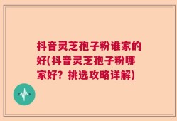 抖音灵芝孢子粉谁家的好(抖音灵芝孢子粉哪家好？挑选攻略详解)
