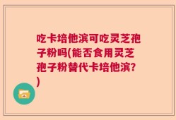 吃卡培他滨可吃灵芝孢子粉吗(能否食用灵芝孢子粉替代卡培他滨？)