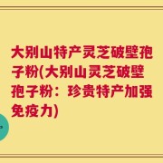 大别山特产灵芝破壁孢子粉(大别山灵芝破壁孢子粉：珍贵特产加强免疫力)