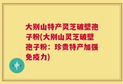 大别山特产灵芝破壁孢子粉(大别山灵芝破壁孢子粉：珍贵特产加强免疫力)