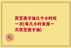 灵芝孢子油几个小时吃一次(每几小时食用一次灵芝孢子油)