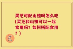 灵芝可配山楂吗怎么吃(灵芝和山楂可以一起食用吗？如何搭配食用？)