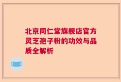 北京同仁堂旗舰店官方灵芝孢子粉的功效与品质全解析