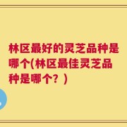 林区最好的灵芝品种是哪个(林区最佳灵芝品种是哪个？)