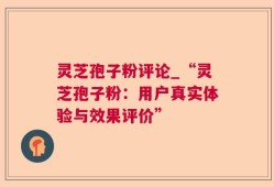 灵芝孢子粉评论_“灵芝孢子粉：用户真实体验与效果评价”
