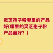 灵芝孢子粉哪里的产品好(哪里的灵芝孢子粉产品最好？)