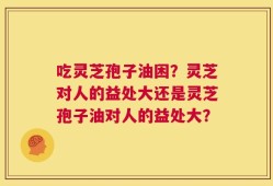 吃灵芝孢子油困？灵芝对人的益处大还是灵芝孢子油对人的益处大？