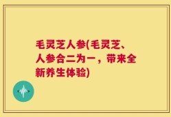 毛灵芝人参(毛灵芝、人参合二为一，带来全新养生体验)