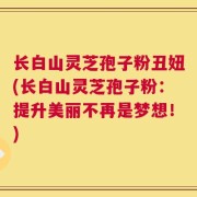 长白山灵芝孢子粉丑妞(长白山灵芝孢子粉：提升美丽不再是梦想！)