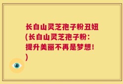 长白山灵芝孢子粉丑妞(长白山灵芝孢子粉：提升美丽不再是梦想！)