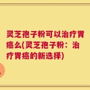 灵芝孢子粉可以治疗胃癌么(灵芝孢子粉：治疗胃癌的新选择)