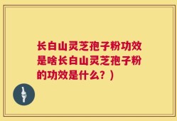 长白山灵芝孢子粉功效是啥长白山灵芝孢子粉的功效是什么？)