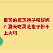 很苦的灵芝孢子粉好吗？夏天吃灵芝孢子粉不上火吗