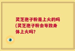灵芝孢子粉是上火的吗(灵芝孢子粉会导致身体上火吗？