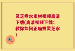 灵芝煮水素材视频高清下载(高清视频下载：教你如何正确煮灵芝水)