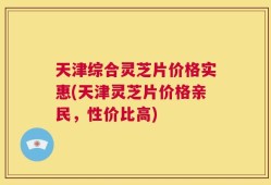 天津综合灵芝片价格实惠(天津灵芝片价格亲民，性价比高)
