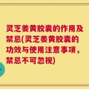 灵芝姜黄胶囊的作用及禁忌(灵芝姜黄胶囊的功效与使用注意事项，禁忌不可忽视)
