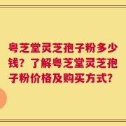 粤芝堂灵芝孢子粉多少钱？了解粤芝堂灵芝孢子粉价格及购买方式？