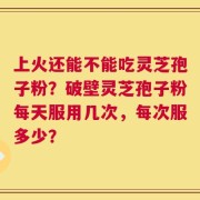 上火还能不能吃灵芝孢子粉？破壁灵芝孢子粉每天服用几次，每次服多少？