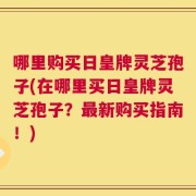 哪里购买日皇牌灵芝孢子(在哪里买日皇牌灵芝孢子？最新购买指南！)