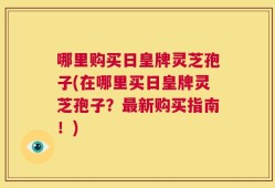 哪里购买日皇牌灵芝孢子(在哪里买日皇牌灵芝孢子？最新购买指南！)