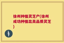 徐州种植灵芝户(徐州成功种植出高品质灵芝)