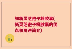 如新灵芝孢子粉胶囊(新灵芝孢子粉胶囊的优点和用途简介)