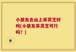 小朋友去山上采灵芝好吗(小朋友采灵芝可行吗？)